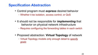 23
Specification Abstraction
• Control program must express desired behavior
- Whether it be isolation, access control, or QoS
• It should not be responsible for implementing that
behavior on physical network infrastructure
- Requires configuring the forwarding tables in each switch
• Proposed abstraction: Virtual Topology of network
- Virtual Topology models only enough detail to specify
goals
 
