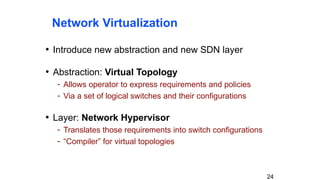 Network Virtualization
• Introduce new abstraction and new SDN layer
• Abstraction: Virtual Topology
- Allows operator to express requirements and policies
- Via a set of logical switches and their configurations
• Layer: Network Hypervisor
- Translates those requirements into switch configurations
- “Compiler” for virtual topologies
24
 