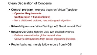26
Clean Separation of Concerns
• Control program: express goals on Virtual Topology
- Operator Requirements
- Configuration = Function(view)
- Not a distributed protocol, now just a graph algorithm
• Network Hypervisor: Virtual Topology  Global Network View
• Network OS: Global Network View  physical switches
- Gathers information for global network view
- Conveys configurations from control program to switches
• Router/switches: merely follow orders from NOS
 