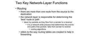 Two Key Network-Layer Functions
• Routing
• there are more than one route from the source to the
destination
• the network layer is responsible for determining the
‘best’ route or path
• taken by packets as they flow from a sender to a receiver
• It is a network-wide process that determines the end-to-
end paths that packets take from sender to receive
• routing algorithms
• refers to the way routing tables are created to help in
forwarding
 