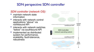 SDN perspective: SDN controller
SDN controller (network OS):
 maintain network state
information
 interacts with network control
applications “above” via
northbound API
 interacts with network switches
“below” via southbound API
 implemented as distributed
system for performance,
scalability, fault-tolerance,
robustness
data
plane
control
plane
SDN Controller
(network operating system)
…
routing
access
control
load
balance
southbound API
northbound API
SDN-controlled switches
network-control
applications
 