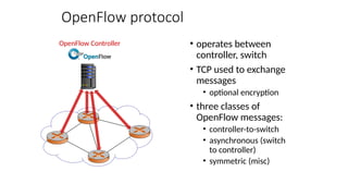 OpenFlow protocol
• operates between
controller, switch
• TCP used to exchange
messages
• optional encryption
• three classes of
OpenFlow messages:
• controller-to-switch
• asynchronous (switch
to controller)
• symmetric (misc)
OpenFlow Controller
 