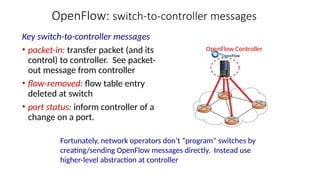 OpenFlow: switch-to-controller messages
Key switch-to-controller messages
• packet-in: transfer packet (and its
control) to controller. See packet-
out message from controller
• flow-removed: flow table entry
deleted at switch
• port status: inform controller of a
change on a port.
Fortunately, network operators don’t “program” switches by
creating/sending OpenFlow messages directly. Instead use
higher-level abstraction at controller
OpenFlow Controller
 