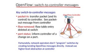 OpenFlow: switch-to-controller messages
Key switch-to-controller messages
• packet-in: transfer packet (and its
control) to controller. See packet-
out message from controller
• flow-removed: flow table entry
deleted at switch
• port status: inform controller of a
change on a port.
Fortunately, network operators don’t “program” switches by
creating/sending OpenFlow messages directly. Instead use
higher-level abstraction at controller
OpenFlow Controller
 