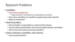 Research Problems
• Scalability:
• Control plane bottleneck.
• Single controller is not sufficient to manage large scale network.
• How many controllers are needed to support large scale network?
• When to scale down?
• Multi Controllers.
• Each controller is responsible to a subset of the network.
• Concern with synchronization and communication between controllers.
• How to slice the resources among controllers?
• Latency between controllers and switches.
• Less accurate decision?
 