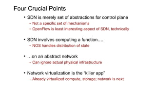 Four Crucial Points
• SDN is merely set of abstractions for control plane
- Not a specific set of mechanisms
- OpenFlow is least interesting aspect of SDN, technically
• SDN involves computing a function….
- NOS handles distribution of state
• …on an abstract network
- Can ignore actual physical infrastructure
• Network virtualization is the “killer app”
- Already virtualized compute, storage; network is next
 