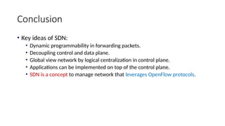 Conclusion
• Key ideas of SDN:
• Dynamic programmability in forwarding packets.
• Decoupling control and data plane.
• Global view network by logical centralization in control plane.
• Applications can be implemented on top of the control plane.
• SDN is a concept to manage network that leverages OpenFlow protocols.
 