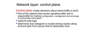Network layer: control plane
Control plane (make decisions about where traffic is sent)
 Part of the network that carries signaling traffic and is
responsible for routing (configuration, management and exchange
of routing table information)
 network-wide logic
 determines how datagram is routed among routers along
end-end path from source host to destination host
 