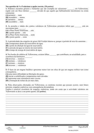 Nas questões de 1 a 5 seleciona a opção correta. (30 pontos)
1. Podemos encontrar géiseres e fumarolas que são exemplos de vulcanismo _______, em Yellowstone,
região com um fluxo térmico _______ elevado do que aquele que habitualmente encontramos na crosta
continental.
(A) primário … mais
(B) secundário … menos
(C) primário … menos
(D) secundário … mais
2. As posições e idades dos centros vulcânicos de Yellowstone permitem inferir que _______ está em
movimento para _______.
(A) a Placa Norte-Americana … este
(B) o ponto quente … este
(C) a Placa Norte-Americana … oeste
(D) o ponto quente … oeste
3. A periodicidade das erupções do geiser Old Faithful alterou-se, porque o período de seca fez aumentar…
(A) a temperatura dentro do reservatório de água.
(B) o ponto de ebulição da água do reservatório.
(C) a pressão da água no interior do reservatório.
(D) o tempo de recarga do reservatório de água.
4. Nos bordos da caldeira de Yellowstone, existem falhas _______ que contribuem, na actualidade, para a
ocorrência de fenómenos _______.
(A) inversas … sísmicos
(B) normais … vulcânicos
(C) normais … sísmicos
(D) inversas … vulcânicos
5. O facto de um magma basáltico apresentar menor teor em sílica do que um magma riolítico tem como
consequência...
(A) uma maior dificuldade na libertação dos gases.
(B) iniciar a solidificação a temperaturas mais elevadas.
(C) apresentar uma consistência mais viscosa.
(D) a formação de rochas de cor mais clara.
6. Pelas observações efectuadas em Yellowstone, os cientistas receiam que possam ocorrer, num futuro
próximo, erupções explosivas com consequências devastadoras.
Explica a possível ocorrência de erupções explosivas, tendo em conta que a actividade vulcânica em
Yellowstone se deve a um ponto quente. (12 pontos)
_______________________________________________________________________________________
_______________________________________________________________________________________
_______________________________________________________________________________________
_______________________________________________________________________________________
_______________________________________________________________________________________
_______________________________________________________________________________________
_______________________________________________________________________________________
_______________________________________________________________________________________
_______________________________________________________________________________________
____________________________________________________________________________________
Mª Céu Pinho e Susana Santos DCMCE Página 2 de 8
Ano letivo 2015/2016
 