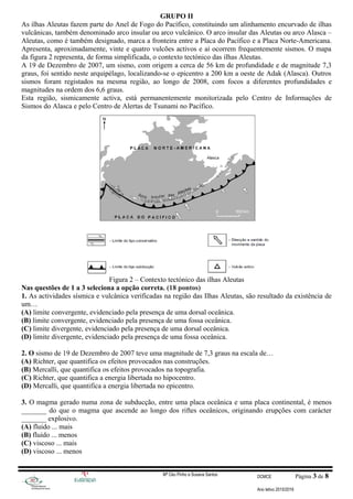 GRUPO II
As ilhas Aleutas fazem parte do Anel de Fogo do Pacífico, constituindo um alinhamento encurvado de ilhas
vulcânicas, também denominado arco insular ou arco vulcânico. O arco insular das Aleutas ou arco Alasca –
Aleutas, como é também designado, marca a fronteira entre a Placa do Pacífico e a Placa Norte-Americana.
Apresenta, aproximadamente, vinte e quatro vulcões activos e aí ocorrem frequentemente sismos. O mapa
da figura 2 representa, de forma simplificada, o contexto tectónico das ilhas Aleutas.
A 19 de Dezembro de 2007, um sismo, com origem a cerca de 56 km de profundidade e de magnitude 7,3
graus, foi sentido neste arquipélago, localizando-se o epicentro a 200 km a oeste de Adak (Alasca). Outros
sismos foram registados na mesma região, ao longo de 2008, com focos a diferentes profundidades e
magnitudes na ordem dos 6,6 graus.
Esta região, sismicamente activa, está permanentemente monitorizada pelo Centro de Informações de
Sismos do Alasca e pelo Centro de Alertas de Tsunami no Pacífico.
Figura 2 – Contexto tectónico das ilhas Aleutas
Nas questões de 1 a 3 seleciona a opção correta. (18 pontos)
1. As actividades sísmica e vulcânica verificadas na região das Ilhas Aleutas, são resultado da existência de
um…
(A) limite convergente, evidenciado pela presença de uma dorsal oceânica.
(B) limite convergente, evidenciado pela presença de uma fossa oceânica.
(C) limite divergente, evidenciado pela presença de uma dorsal oceânica.
(D) limite divergente, evidenciado pela presença de uma fossa oceânica.
2. O sismo de 19 de Dezembro de 2007 teve uma magnitude de 7,3 graus na escala de…
(A) Richter, que quantifica os efeitos provocados nas construções.
(B) Mercalli, que quantifica os efeitos provocados na topografia.
(C) Richter, que quantifica a energia libertada no hipocentro.
(D) Mercalli, que quantifica a energia libertada no epicentro.
3. O magma gerado numa zona de subducção, entre uma placa oceânica e uma placa continental, é menos
_______ do que o magma que ascende ao longo dos riftes oceânicos, originando erupções com carácter
_______ explosivo.
(A) fluido ... mais
(B) fluido ... menos
(C) viscoso ... mais
(D) viscoso ... menos
Mª Céu Pinho e Susana Santos DCMCE Página 3 de 8
Ano letivo 2015/2016
 