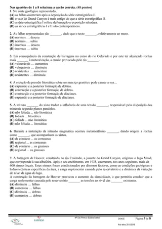 Nas questões de 1 a 8 seleciona a opção correta. (48 pontos)
1. No corte geológico representado,
(A) as falhas ocorreram após a deposição da série estratigráfica II.
(B) o vale do Grand Canyon é mais antigo do que a série estratigráfica II.
(C) a série estratigráfica I sofreu deformação e exposição subaérea.
(D) as séries estratigráficas I e II são contemporâneas.
2. As falhas representadas são _______, dado que o tecto _______, relativamente ao muro.
(A) normais … desceu
(B) normais … subiu
(C) inversas … desceu
(D) inversas … subiu
3. Em consequência da construção de barragens no curso do rio Colorado e por este ter alcançado rochas
mais _______ à meteorização, a erosão provocada pelo rio _______.
(A) vulneráveis … aumentou
(B) vulneráveis … diminuiu
(C) resistentes … aumentou
(D) resistentes … diminuiu
4. A redução da pressão litostática sobre um maciço granítico pode causar a sua…
(A) expansão e a posterior formação de dobras.
(B) contracção e a posterior formação de dobras.
(C) contracção e a posterior formação de diaclases.
(D) expansão e a posterior formação de diaclases.
5. A textura _______ do xisto traduz a influência de uma tensão _______, responsável pela disposição dos
minerais segundo planos paralelos.
(A) não foliada ... não litostática
(B) foliada ... litostática
(C) foliada ... não litostática
(D) não foliada ... litostática
6. Durante a instalação da intrusão magmática ocorreu metamorfismo _______, dando origem a rochas
como _______, que acompanham os xistos.
(A) de contacto ... as corneanas
(B) regional ... as corneanas
(C) de contacto ... os gnaisses
(D) regional ... os gnaisses
7. A barragem de Hoover, construída no rio Colorado, a jusante do Grand Canyon, originou o lago Mead,
que corresponde à sua albufeira. Após o seu enchimento, em 1935, ocorreram, nos anos seguintes, mais de
600 sismos locais. Estes sismos foram condicionados por diversos factores, como as condições geológicas e
hidromecânicas específicas da área, a carga suplementar causada pelo reservatório e a dinâmica da variação
do nível da água do lago.
A construção da barragem de Hoover provocou o aumento da sismicidade, o que permitiu concluir que a
carga suplementar causada pelo reservatório _______ as tensões ao nível das _______ existentes.
(A) diminuiu … falhas
(B) aumentou … falhas
(C) diminuiu … dobras
(D) aumentou … dobras
Mª Céu Pinho e Susana Santos DCMCE Página 5 de 8
Ano letivo 2015/2016
 