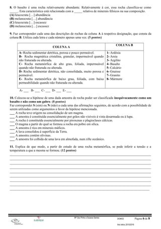 8. O basalto é uma rocha relativamente abundante. Relativamente à cor, essa rocha classifica-se como
_____. Esta característica está relacionada com a _____ relativa de minerais félsicos na sua composição.
(A) leucocrata […] abundância
(B) melanocrata […] abundância
(C) leucocrata […] escassez
(D) melanocrata […] escassez
9. Faz corresponder cada uma das descrições de rochas da coluna A à respetiva designação, que consta da
coluna B. Utiliza cada letra e cada número apenas uma vez. (5 pontos)
COLUNA A
COLUNA B
A- Rocha sedimentar detrítica, porosa e pouco permeável.
B- Rocha magmática cristalina, granular, impermeável quando
não fraturada ou alterada.
C- Rocha metamórfica de alto grau, foliada, impermeável
quando não fraturada ou alterada.
D- Rocha sedimentar detrítica, não consolidada, muito porosa e
permeável.
E- Rocha metamórfica de baixo grau, foliada, com baixa
permeabilidade quando não fraturada ou alterada.
1- Ardósia
2- Areia
3- Argilito
4- Basalto
5- Calcário
6- Gnaisse
7- Granito
8- Mármore
A- ___ B- ___ C- ___ D- ___ E- ___
10. Colocou-se a hipótese de uma dada amostra de rocha poder ser classificada inequivocamente como um
basalto e não como um gabro. (8 pontos)
Faz corresponder S (sim) ou N (não) a cada uma das afirmações seguintes, de acordo com a possibilidade de
serem utilizadas como argumentos a favor da hipótese mencionada.
___ A rocha teve origem na consolidação de um magma.
___ A amostra é constituída essencialmente por grãos não visíveis à vista desarmada ou à lupa.
___ A rocha é constituída essencialmente por piroxenas e plagioclases cálcicas.
___ O magma a partir do qual se formou a rocha era pobre em sílica.
___ A amostra é rica em minerais máficos.
___ A lava consolidou à superfície da Terra.
___ A amostra contém olivinas.
___ A amostra foi colhida de uma lava em almofada, num rifte oceânico.
11. Explica de que modo, a partir do estudo de uma rocha metamórfica, se pode inferir a tensão e a
temperatura a que a mesma se formou. (12 pontos)
_______________________________________________________________________________________
_______________________________________________________________________________________
_______________________________________________________________________________________
_______________________________________________________________________________________
_______________________________________________________________________________________
_______________________________________________________________________________________
_______________________________________________________________________________________
_______________________________________________________________________________________
______________________________________________________________________________________
Mª Céu Pinho e Susana Santos DCMCE Página 6 de 8
Ano letivo 2015/2016
 