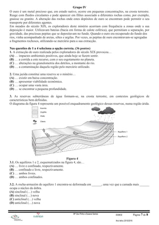 Grupo IV
O ouro é um metal precioso que, em estado nativo, ocorre em pequenas concentrações, na crosta terrestre.
Reage com fluidos circulantes e pode aparecer em filões associado a diferentes rochas como, por exemplo,
gnaisse ou granito. A alteração das rochas onde estes depósitos de ouro se encontram pode permitir o seu
transporte por diferentes agentes.
Em meados do século XIX, os exploradores deste minério acorriam com frequência a zonas onde a sua
deposição é maior. Utilizavam bateias (bacia em forma de calote esférica), que permitiam a separação, por
gravidade, das preciosas pepitas que se depositavam no fundo. Quando o ouro era recuperado do fundo dos
rios, vinha acompanhado de areias, siltes e argilas. Por vezes, as pepitas de ouro encontravam-se agregadas
a fragmentos rochosos, utilizando-se mercúrio para a sua extracção.
Nas questões de 1 a 4 seleciona a opção correta. (36 pontos)
1. A extracção de ouro realizada pelos exploradores do século XIX provocou…
(A) … impactes ambientais positivos, que ainda hoje se fazem sentir.
(B) … a corrida a este recurso, com o seu esgotamento no planeta.
(C) … alterações na granulometria dos detritos, a montante do rio.
(D) … a contaminação daquela região pelo mercúrio utilizado.
2. Uma jazida constitui uma reserva se o minério…
(A) … existir em baixa concentração.
(B) … apresentar viabilidade económica.
(C) … ocupar uma vasta área.
(D) … se encontrar a pequena profundidade.
3. As reservas subterrâneas de água formam-se, na crosta terrestre, em contextos geológicos de
características bem definidas.
O diagrama da figura 4 representa um possível enquadramento geológico dessas reservas, numa região árida.
Figura 4
3.1. Os aquíferos 1 e 2, esquematizados na figura 4, são…
(A) … livre e confinado, respectivamente.
(B) … confinado e livre, respectivamente.
(C) … ambos livres.
(D) … ambos confinados.
3.2. A rocha-armazém do aquífero 1 encontra-se deformada em ______, uma vez que a camada mais ______
ocupa o núcleo da dobra.
(A) sinclinal (…) velha
(B) sinclinal (…) nova
(C) anticlinal (…) velha
(D) anticlinal (…) nova
Mª Céu Pinho e Susana Santos DCMCE Página 7 de 8
Ano letivo 2015/2016
 