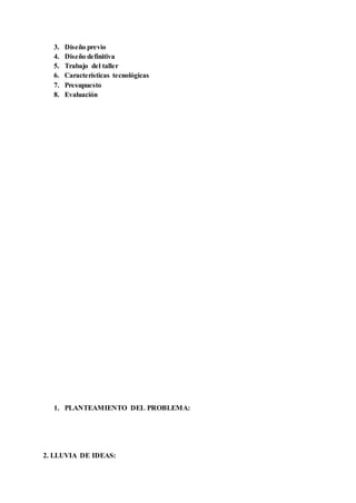 3. Diseño previo
4. Diseño definitiva
5. Trabajo del taller
6. Características tecnológicas
7. Presupuesto
8. Evaluación
1. PLANTEAMIENTO DEL PROBLEMA:
2. LLUVIA DE IDEAS:
 