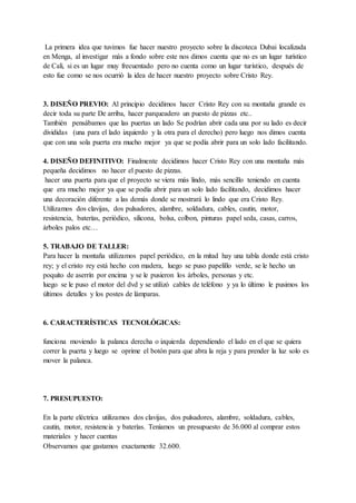 La primera idea que tuvimos fue hacer nuestro proyecto sobre la discoteca Dubai localizada
en Menga, al investigar más a fondo sobre este nos dimos cuenta que no es un lugar turístico
de Cali, si es un lugar muy frecuentado pero no cuenta como un lugar turístico, después de
esto fue como se nos ocurrió la idea de hacer nuestro proyecto sobre Cristo Rey.
3. DISEÑO PREVIO: Al principio decidimos hacer Cristo Rey con su montaña grande es
decir toda su parte De arriba, hacer parqueadero un puesto de pizzas etc..
También pensábamos que las puertas un lado Se podrían abrir cada una por su lado es decir
divididas (una para el lado izquierdo y la otra para el derecho) pero luego nos dimos cuenta
que con una sola puerta era mucho mejor ya que se podía abrir para un solo lado facilitando.
4. DISEÑO DEFINITIVO: Finalmente decidimos hacer Cristo Rey con una montaña más
pequeña decidimos no hacer el puesto de pizzas.
hacer una puerta para que el proyecto se viera más lindo, más sencillo teniendo en cuenta
que era mucho mejor ya que se podía abrir para un solo lado facilitando, decidimos hacer
una decoración diferente a las demás donde se mostrará lo lindo que era Cristo Rey.
Utilizamos dos clavijas, dos pulsadores, alambre, soldadura, cables, cautin, motor,
resistencia, baterías, periódico, silicona, bolsa, colbon, pinturas papel seda, casas, carros,
árboles palos etc…
5. TRABAJO DE TALLER:
Para hacer la montaña utilizamos papel periódico, en la mitad hay una tabla donde está cristo
rey; y el cristo rey está hecho con madera, luego se puso papelillo verde, se le hecho un
poquito de aserrín por encima y se le pusieron los árboles, personas y etc.
luego se le puso el motor del dvd y se utilizó cables de teléfono y ya lo último le pusimos los
últimos detalles y los postes de lámparas.
6. CARACTERÍSTICAS TECNOLÓGICAS:
funciona moviendo la palanca derecha o izquierda dependiendo el lado en el que se quiera
correr la puerta y luego se oprime el botón para que abra la reja y para prender la luz solo es
mover la palanca.
7. PRESUPUESTO:
En la parte eléctrica utilizamos dos clavijas, dos pulsadores, alambre, soldadura, cables,
cautin, motor, resistencia y baterías. Teníamos un presupuesto de 36.000 al comprar estos
materiales y hacer cuentas
Observamos que gastamos exactamente 32.600.
 