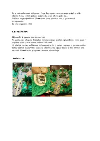 En la parte del montaje utilizamos. Cristo Rey, pasto, carros personas periódico tabla,
silicona, bolsa, colbon, pinturas papel seda, casas, árboles palos etc…
Tuvimos un presupuesto de 25.000 pesos y nos gastamos todo lo que teníamos
presupuestado.
En total se gastó: 57.600
8. EVALUACIÓN:
Elaborando la maqueta nos fue muy bien,
Ya que tuvimos el apoyo de muchas personas quienes estaban explicandonos como hacer y
organizar cosas con las cuales teníamos dificultad.
Al principio tuvimos debilidades en la comunicación y trabajo en grupo ya que nos costaba
trabajo aceptar las diferentes ideas que teníamos pero a pesar de esto al final tuvimos una
excelente comunicación y logramos hacer un buen trabajo.
IMÁGENES:
 