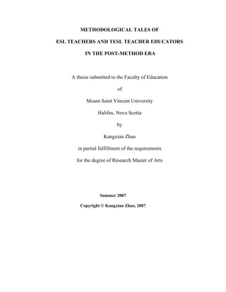 METHODOLOGICAL TALES OF
ESL TEACHERS AND TESL TEACHER EDUCATORS
IN THE POST-METHOD ERA

A thesis submitted to the Faculty of Education
of
Mount Saint Vincent University
Halifax, Nova Scotia
by
Kangxian Zhao
in partial fulfillment of the requirements
for the degree of Research Master of Arts

Summer 2007
Copyright © Kangxian Zhao, 2007

 