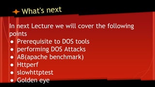 In next Lecture we will cover the following
points
● Prerequisite to DOS tools
● performing DOS Attacks
● AB(apache benchmark)
● Httperf
● slowhttptest
● Golden eye
 