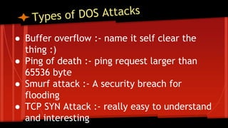 ● Buffer overflow :- name it self clear the
thing :)
● Ping of death :- ping request larger than
65536 byte
● Smurf attack :- A security breach for
flooding
● TCP SYN Attack :- really easy to understand
and interesting
 