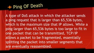 A type of DoS attack in which the attacker sends
a ping request that is larger than 65,536 bytes,
which is the maximum size that IP allows. While a
ping larger than 65,536 bytes is too large to fit in
one packet that can be transmitted, TCP/IP
allows a packet to be fragmented, essentially
splitting the packet into smaller segments that
are eventually reassembled.
 