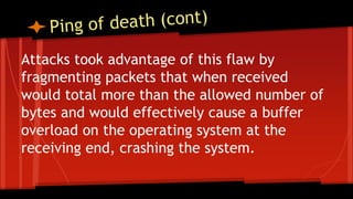 Attacks took advantage of this flaw by
fragmenting packets that when received
would total more than the allowed number of
bytes and would effectively cause a buffer
overload on the operating system at the
receiving end, crashing the system.
 