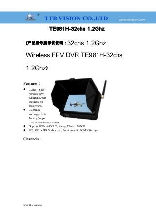TE981H-32chs 1.2Ghz
(产品型号展示优化词：32chs 1.2Ghz
Wireless FPV DVR TE981H-32chs
1.2Ghz)
Features：
 32chs 1.2Ghz
wireless FPV
Monitor, Smart
sunshade for
better view.
 3200 mah
rechargeable li-
battery, Support
1/4" standard screw socket.
 Support AV IN /AV OUT, storage TF-card 2-32GB.
 800x480pix HD 5inch screen, Luminance for LCM 300 cd/㎡.
Channels:
www.ttbvision.com
 