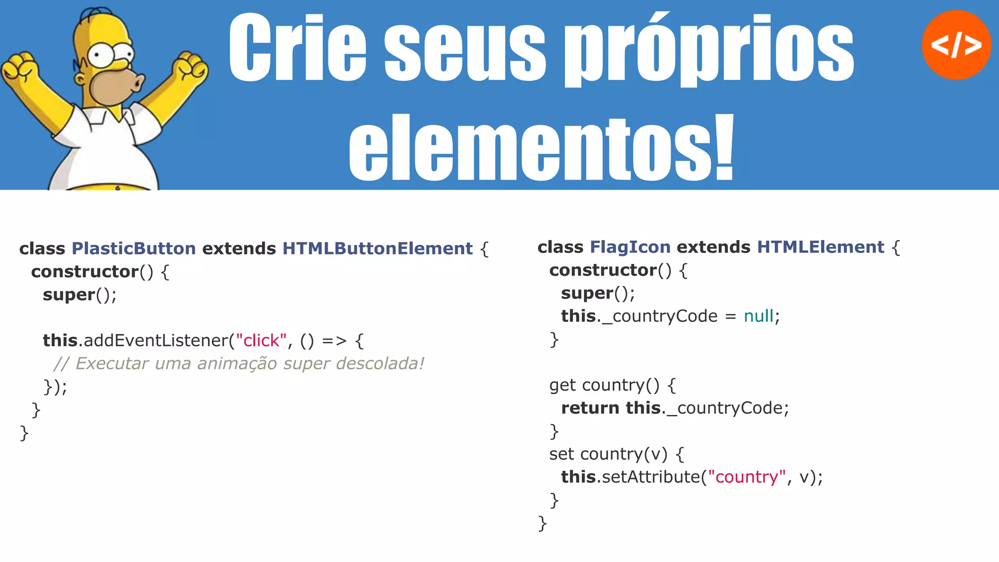 class FlagIcon extends HTMLElement {
constructor() {
super();
this._countryCode = null;
}
get country() {
return this._countryCode;
}
set country(v) {
this.setAttribute("country", v);
}
}
class PlasticButton extends HTMLButtonElement {
constructor() {
super();
this.addEventListener("click", () => {
// Executar uma animação super descolada!
});
}
}
Crie seus próprios
elementos!
 