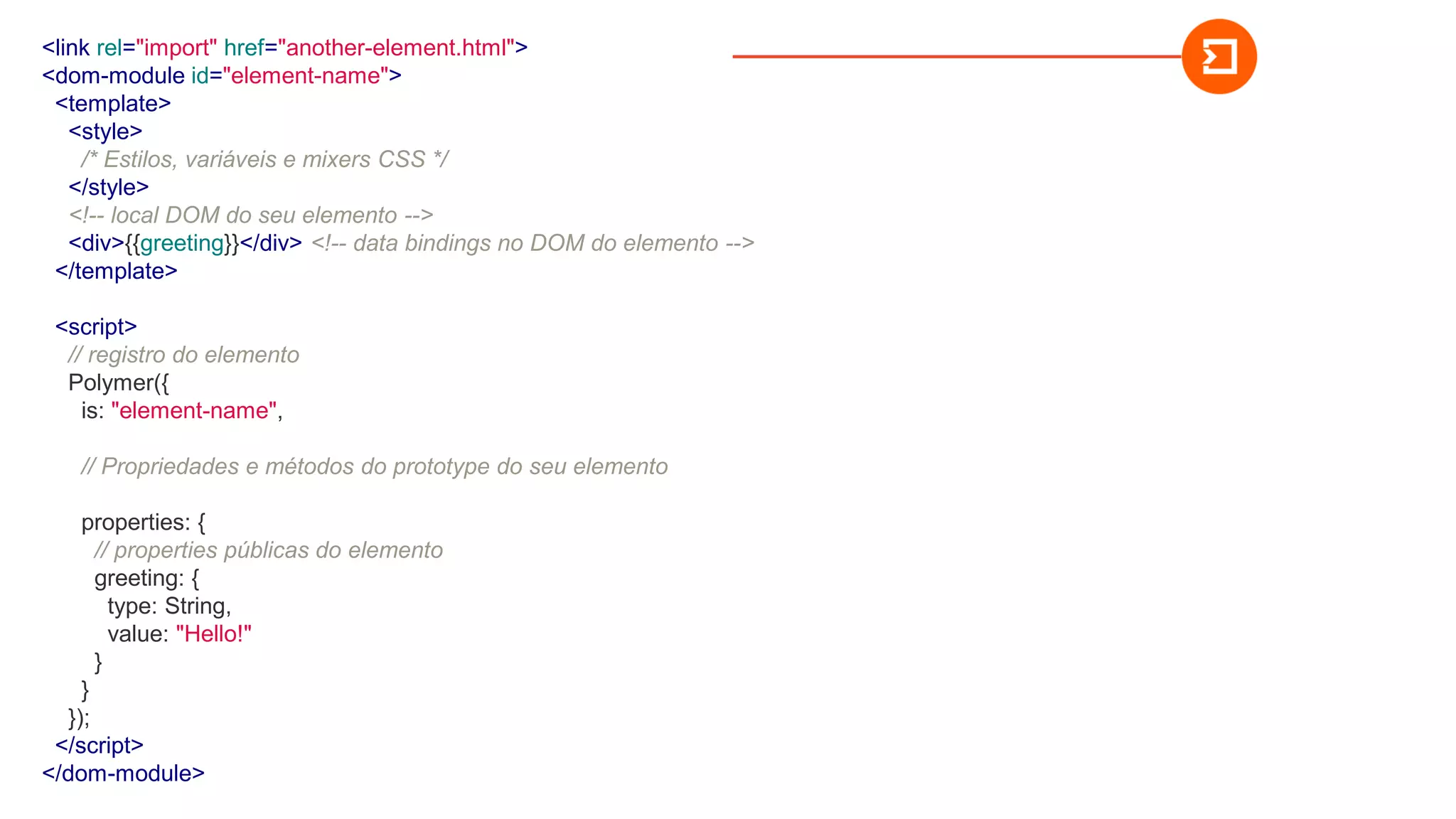 <link rel="import" href="another-element.html">
<dom-module id="element-name">
<template>
<style>
/* Estilos, variáveis e mixers CSS */
</style>
<!-- local DOM do seu elemento -->
<div>{{greeting}}</div> <!-- data bindings no DOM do elemento -->
</template>
<script>
// registro do elemento
Polymer({
is: "element-name",
// Propriedades e métodos do prototype do seu elemento
properties: {
// properties públicas do elemento
greeting: {
type: String,
value: "Hello!"
}
}
});
</script>
</dom-module>
 