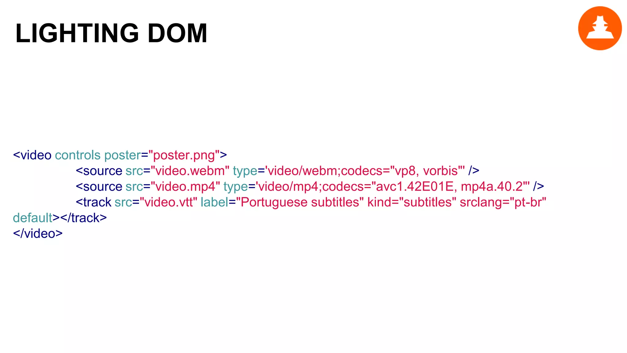 <video controls poster="poster.png">
<source src="video.webm" type='video/webm;codecs="vp8, vorbis"' />
<source src="video.mp4" type='video/mp4;codecs="avc1.42E01E, mp4a.40.2"' />
<track src="video.vtt" label="Portuguese subtitles" kind="subtitles" srclang="pt-br"
default></track>
</video>
LIGHTING DOM
 