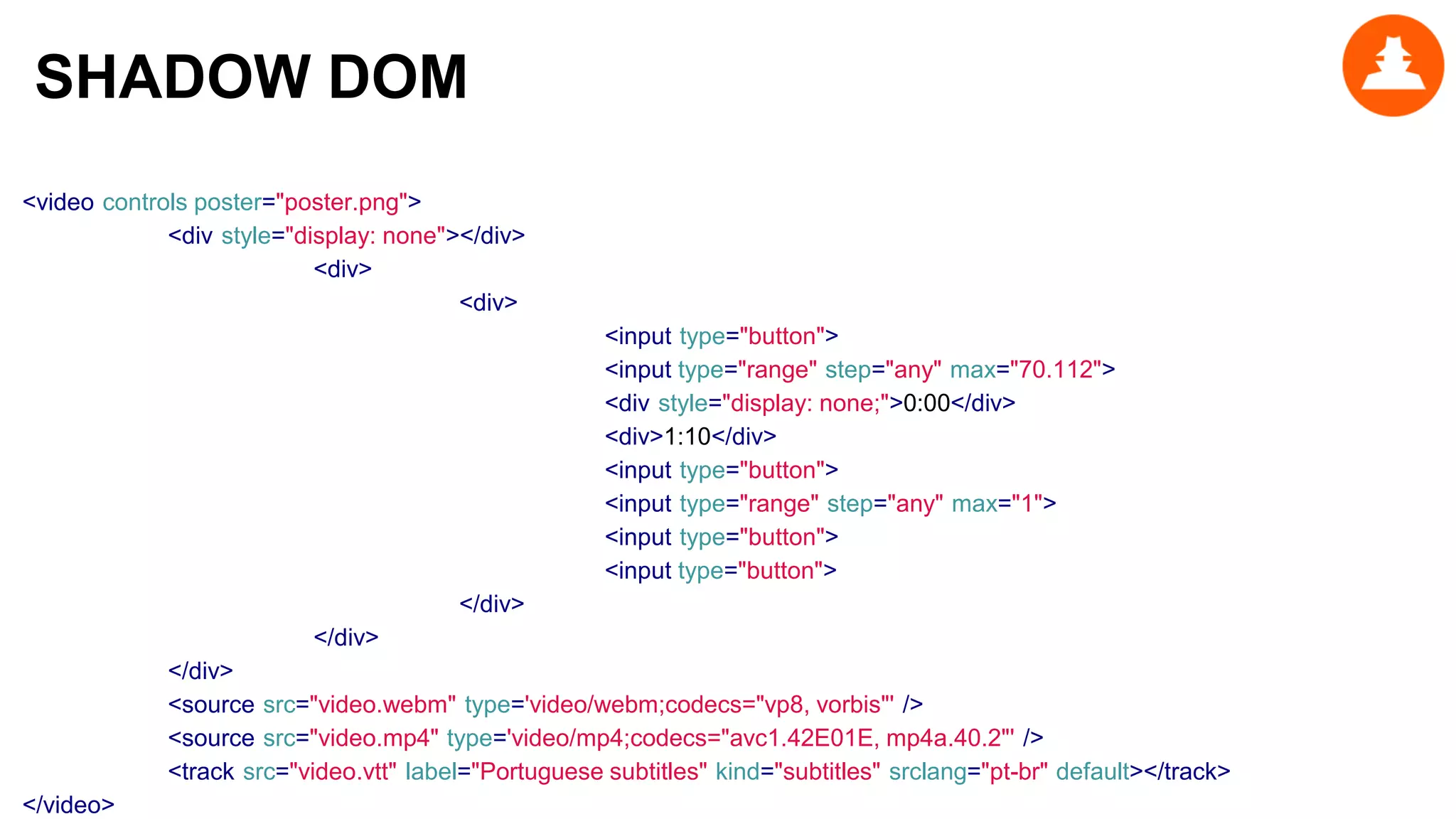 <video controls poster="poster.png">
<div style="display: none"></div>
<div>
<div>
<input type="button">
<input type="range" step="any" max="70.112">
<div style="display: none;">0:00</div>
<div>1:10</div>
<input type="button">
<input type="range" step="any" max="1">
<input type="button">
<input type="button">
</div>
</div>
</div>
<source src="video.webm" type='video/webm;codecs="vp8, vorbis"' />
<source src="video.mp4" type='video/mp4;codecs="avc1.42E01E, mp4a.40.2"' />
<track src="video.vtt" label="Portuguese subtitles" kind="subtitles" srclang="pt-br" default></track>
</video>
SHADOW DOM
 