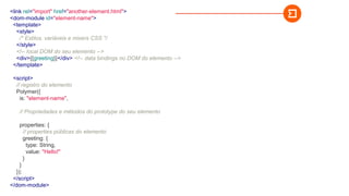 <link rel="import" href="another-element.html">
<dom-module id="element-name">
<template>
<style>
/* Estilos, variáveis e mixers CSS */
</style>
<!-- local DOM do seu elemento -->
<div>{{greeting}}</div> <!-- data bindings no DOM do elemento -->
</template>
<script>
// registro do elemento
Polymer({
is: "element-name",
// Propriedades e métodos do prototype do seu elemento
properties: {
// properties públicas do elemento
greeting: {
type: String,
value: "Hello!"
}
}
});
</script>
</dom-module>
 