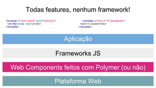 <template is="dom-repeat" items="{{items}}">
<div>#{{index}} - {{item}}</div>
</template>
Todas features, nenhum framework!
<template is="dom-if" if="{{enabled}}">
<div>I’m enabled!</div>
</template>
Plataforma Web
Web Components feitos com Polymer (ou não)
Frameworks JS
Aplicação
 