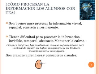 ¿CÓMO PROCESAN LA
INFORMACIÓN LOS ALUMNOS CON
TEA?

   Son buenos para procesar la información visual,
    espacial, concreta y permanente.

   Tienen dificultad para procesar la información
    invisible, temporal, abstracta.Mantener la calma
Pienso en imágenes. Las palabras son como un segundo idioma para
      mí.Cuando alguien me habla, sus palabras se me traducen
                   instantáneamente en imágenes.
Son grandes aprendices y pensadores visuales.

                                                                   3
 