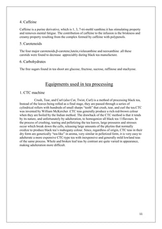 11
4. Caffeine
Caffeine is a purine derivative, which is 1, 3, 7-tri-methl xanthine.it has stimulating property
and removes mental fatigue. The contribution of caffeine to the infusion is the briskness and
creamy property resulting from the complex formed by caffeine with polypenols.
5. Carotenoids
The four major carotenoids,β-carotene,lutein,violaxanthine and neoxanthine .all these
carotids were found to decrease appreciably during black tea manufacture.
6. Carbohydrates
The free sugars found in tea shoot are glucose, fructose, sucrose, raffinose and stachyose.
Equipments used in tea processing
1. CTC machine
Crush, Tear, and Curl (also Cut, Twist, Curl) is a method of processing black tea,
Instead of the leaves being rolled as a final stage, they are passed through a series of
cylindrical rollers with hundreds of small sharps “teeth” that crush, tear, and curl the tea.CTC
was invented by William McKercher .CTC teas generally produce a rich red-brown colour
when they are boiled by the Indian method. The drawback of the CTC method is that it tends
by its nature, and unfortunately by adulteration, to homogenize all black tea 11flavours. In
the process of crushing, tearing and pelletizing the tea leaves, large pressures and stresses
occur which break down the cells, releasing large amounts of the phytins that normally
oxidize to produce black tea’s mahogany colour. Since, regardless of origin, CTC teas in their
dry form are generically “tea-like” in aroma, very similar in pelletized form, it is very easy to
adulterate a more expensive CTC-type tea with inexpensive and generally mild lowland teas
of the same process. Whole and broken leaf teas by contrast are quite varied in appearance,
making adulteration more difficult.
 
