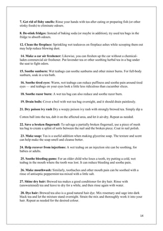 14
7. Get rid of fishy smells: Rinse your hands with tea after eating or preparing fish (or other
stinky foods) to eliminate odours.
8. De-stink fridges: Instead of baking soda (or maybe in addition), try used tea bags in the
fridge to absorb odours.
12. Clean the fireplace: Sprinkling wet tealeaves on fireplace ashes while scooping them out
may help reduce blowing dust.
14. Make a car air freshener: Likewise, you can freshen up the car without a chemical-
laden commercial air freshener. Put lavender tea or other soothing herbal tea in a bag under
the seat to fight odors.
15. Soothe sunburn: Wet teabags can soothe sunburns and other minor burns. For full-body
sunburn, soak in a tea bath.
16. Soothe tired eyes: Warm, wet teabags can reduce puffiness and soothe pain around tired
eyes — and teabags on your eyes look a little less ridiculous than cucumber slices.
18. Soothe razor burn: A wet tea bag can also reduce and soothe razor burn.
19. Drain boils: Cover a boil with wet tea bag overnight, and it should drain painlessly.
21. Dry poison ivy rash Dry a weepy poison ivy rash with strongly brewed tea. Simply dip a
Cotton ball into the tea, dab it on the affected area, and let it air-dry. Repeat as needed.
22. Save a broken fingernail: To salvage a partially broken fingernail, use a piece of mesh
tea bag to create a splint of sorts between the nail and the broken piece. Coat in nail polish.
23. Make soap: Tea is a useful addition when making glycerine soap. The texture and scent
can help make the soap smell and cleanse better.
24. Help recover from injections: A wet teabag on an injection site can be soothing, for
babies or adults.
25. Soothe bleeding gums: For an older child who loses a tooth, try putting a cold, wet
teabag in the mouth where the tooth was lost. It can reduce bleeding and soothe pain.
26. Make mouthwash: Similarly, toothaches and other mouth pain can be soothed with a
rinse of antiseptic peppermint tea mixed with a little salt.
27. Shine dry hair: Brewed tea makes a good conditioner for dry hair. Rinse with
(unsweetened) tea and leave to dry for a while, and then rinse again with water.
28. Dye hair: Brewed tea also is a good natural hair dye. Mix rosemary and sage into dark
black tea and let the mixture stand overnight. Strain the mix and thoroughly work it into your
hair. Repeat as needed for the desired colour.
 