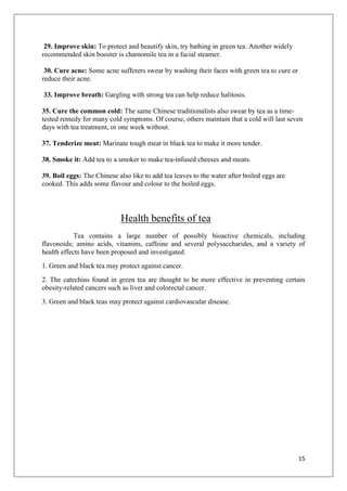 15
29. Improve skin: To protect and beautify skin, try bathing in green tea. Another widely
recommended skin booster is chamomile tea in a facial steamer.
30. Cure acne: Some acne sufferers swear by washing their faces with green tea to cure or
reduce their acne.
33. Improve breath: Gargling with strong tea can help reduce halitosis.
35. Cure the common cold: The same Chinese traditionalists also swear by tea as a time-
tested remedy for many cold symptoms. Of course, others maintain that a cold will last seven
days with tea treatment, or one week without.
37. Tenderize meat: Marinate tough meat in black tea to make it more tender.
38. Smoke it: Add tea to a smoker to make tea-infused cheeses and meats.
39. Boil eggs: The Chinese also like to add tea leaves to the water after boiled eggs are
cooked. This adds some flavour and colour to the boiled eggs.
Health benefits of tea
Tea contains a large number of possibly bioactive chemicals, including
flavonoids; amino acids, vitamins, caffeine and several polysaccharides, and a variety of
health effects have been proposed and investigated.
1. Green and black tea may protect against cancer.
2. The catechins found in green tea are thought to be more effective in preventing certain
obesity-related cancers such as liver and colorectal cancer.
3. Green and black teas may protect against cardiovascular disease.
 