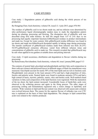 16
CASE STUDIES
Case study: 1 Degradation pattern of gibberellic acid during the whole process of tea
production.
By Hongping Chen; food chemistry; volume138, issue2-3; 1-july-2013, pages 976-981
The residues of gibberllic acid in tea shoots made tea, and tea infusion were determined by
ultra performance liquid chromatography tandem mass to study the degradation pattern
during tea planting, processing and brewing. The dissipation rate of gibberllic acid was
described using first order kinetics. Its half life ranged from 1.67 to 2.01 days in tea
processing had equally important functions.Gibberllicacid residues in product intermediates
and made tea. Except for water content, little gibberllicacid residue difference was found in
tea shoots and made tea.Gibberllicacid dissipated rapidly in baking stage during processing.
The transfer coefficient of gibberllicacid residues made from infusion was from 26.23%-
54.55%.gibberllicacid extraction efficiency varied from different infusion times and
concentrations of gibberllic acid in made tea. This research revealed that gibberllicacid may
be safe when applied in tea gardens at suitable doses and picking intervals
Case study: 2 Lipid occurrence, distribution and degradation to flavour volatiles during tea
processing
By Ramaswamy Ravichandran; food chemistry, volume 68, issue1 january2000; pages7-13
The contents of neutral lipid, glycolipid and phospholipids and their fatty acid composition in
three cultivars (clones) and processed leaves at different stages of black tea manufacture were
measured. Glycolipids account for nearly 50% of the total lipids and are rich in linolenic acid.
Phospholipids were present in the least amount (15%) and had a high proportion of oleic,
linoleic and palmitic acids. Neutral lipids were found in moderate amounts (35%) and had a
high content of lauric, myristic, palmitic, stearic, oleic and linoleic acids. Well-marked clonal
variations in fatty acid composition of the lipid fractions were registered. With the maturation
of the tea shoot, the lipid content increased. Considerable losses of lipids/fatty acids were
observed in the withering process and again in the firing process. The other stages of
processing (rolling and fermentation) registered only a minor change in lipid/fatty acid
contents. Wide variation in lipid and flavour content was observed with season and a relation
was evolved between them. The reason for the superior flavour of orthodox teas over CTC
teas is explained on the basis of their lipid degradation. The changes in lipid content/fatty
acids were related to the volatiles produced.
 