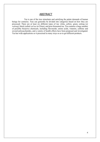 4
ABSTRACT
Tea is one of the true stimulants and satisfying the palate demands of human
beings for centuries. Teas can generally be divided into categories based on how they are
processed. There are at least six different types of tea: white, yellow, green, oolong (or
wulong), black (called red tea in China), and post-fermented tea. Tea contains a large number
of possibly bioactive chemicals, including flavonoids; amino acids, vitamins, caffeine and
several polysaccharides, and a variety of health effects have been proposed and investigated.
Tea has wide applications so it processed in many ways so as to get different products.
 