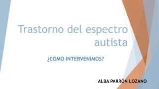 Trastorno del espectro
autista
ALBA PARRÓN LOZANO
¿CÓMO INTERVENIMOS?
 