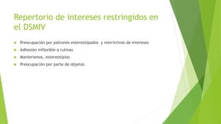 Repertorio de intereses restringidos en
el DSMIV
 Preocupación por patrones estereotipados y restrictivos de intereses
 Adhesión inflexible a rutinas
 Manierismos, estereotipias
 Preocupación por parte de objetos
 
