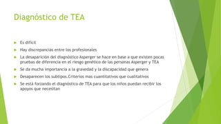 Diagnóstico de TEA
 Es difícil
 Hay discrepancias entre los profesionales
 La desaparición del diagnóstico Asperger se hace en base a que existen pocas
pruebas de diferencia en el riesgo genético de las personas Asperger y TEA
 Se da mucha importancia a la gravedad y la discapacidad que genera
 Desaparecen los subtipos.Criterios mas cuantitativos que cualitativos
 Se está forzando el diagnóstico de TEA para que los niños puedan recibir los
apoyos que necesitan
 