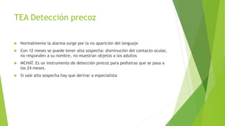 TEA Detección precoz
 Normalmente la alarma surge por la no aparición del lenguaje
 Con 12 meses se puede tener alta sospecha: disminución del contacto ocular,
no responden a su nombre, no muestran objetos a los adultos
 MCHAT. Es un instrumento de detección precoz para pediatras que se pasa a
los 24 meses.
 Si sale alta sospecha hay que derivar a especialista
 