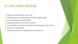 M_CHAT ITEMS CRITICOS
 Muestra su hijo interés por otros niños
 Utiliza alguna vez el dedo índice para señalar pidiendo algo
 Le acerca objetos para enseñárselos
 Responde cuando se le llama por su nombre
 Si usted señala un juguete al otro lado de la habitación¿su hijo lo mira?
 Dos o mas …Alta sospecha
 Criterio de derivación a especialista para confirmar Dx
 