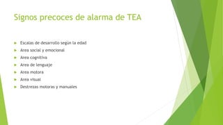 Signos precoces de alarma de TEA
 Escalas de desarrollo según la edad
 Area social y emocional
 Area cognitiva
 Area de lenguaje
 Area motora
 Area visual
 Destrezas motoras y manuales
 