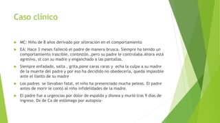 Caso clínico
 MC: Niño de 8 años derivado por alteración en el comportamiento
 EA: Hace 3 meses falleció el padre de manera brusca. Siempre ha tenido un
comportamiento irascible, contestón..pero su padre le controlaba.Ahora está
agresivo, st con su madre y enganchado a las pantallas.
 Siempre enfadado, salta , grita,pone caras raras y echa la culpa a su madre
de la muerte del padre y por eso ha decidido no obedecerla, queda impasible
ante el llanto de su madre
 Los padres se llevaban fatal, el niño ha presenciado mucha peleas. El padre
antes de morir le contó al niño infidelidades de la madre.
 El padre fue a urgencias por dolor de espalda y disnea y murió tras 9 días de
ingreso. Dx de Ca de estómago por autopsia-
 