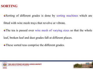 SORTING
Sorting of different grades is done by sorting machines which are
fitted with wire mesh trays that revolve or vibrate.
The tea is passed over wire mesh of varying sizes so that the whole
leaf, broken leaf and dust grades fall at different places.
These sorted teas comprise the different grades.
 