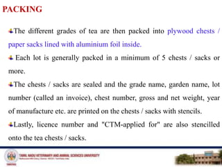 PACKING
The different grades of tea are then packed into plywood chests /
paper sacks lined with aluminium foil inside.
Each lot is generally packed in a minimum of 5 chests / sacks or
more.
The chests / sacks are sealed and the grade name, garden name, lot
number (called an invoice), chest number, gross and net weight, year
of manufacture etc. are printed on the chests / sacks with stencils.
Lastly, licence number and "CTM-applied for" are also stencilled
onto the tea chests / sacks.
 