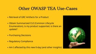 Other OWASP TEA Use-Cases
Retrieval of GRC Artifacts for a Product
Obtain Summarized CLE (Common Lifecycle
Enumeration), is my product supported, is there an
update?
Purchasing Decisions
Regulatory Compliance
Am I affected by this new 0-day (and other insights)
 