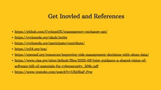 Get Inovled and References
https://github.com/CycloneDX/transparency-exchange-api/
https://cyclonedx.org/slack/invite
https://cyclonedx.org/participate/contribute/
https://tc54.org/tea/
https://openssf.org/resources/improving-risk-management-decisions-with-sbom-data/
https://www.cisa.gov/sites/default/files/2025-09/joint-guidance-a-shared-vision-of-
software-bill-of-materials-for-cybersecurity_508c.pdf
https://www.youtube.com/watch?v=UfzDRaP-Pvw
 