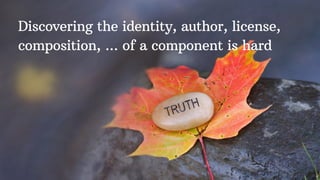 Discovering the identity, author, license,
composition, ... of a component is hard
 